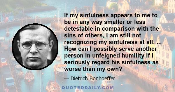 If my sinfulness appears to me to be in any way smaller or less detestable in comparison with the sins of others, I am still not recognizing my sinfulness at all. ... How can I possibly serve another person in unfeigned 