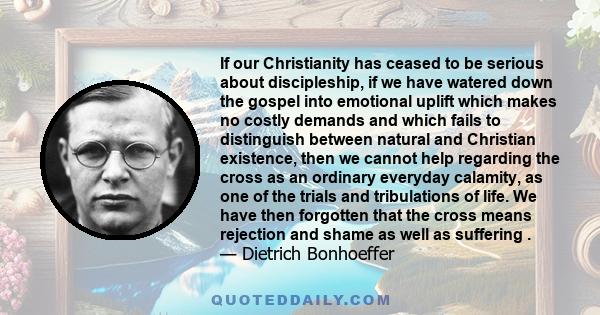 If our Christianity has ceased to be serious about discipleship, if we have watered down the gospel into emotional uplift which makes no costly demands and which fails to distinguish between natural and Christian