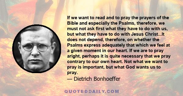 If we want to read and to pray the prayers of the Bible and especially the Psalms, therefore, we must not ask first what they have to do with us, but what they have to do with Jesus Christ...It does not depend,