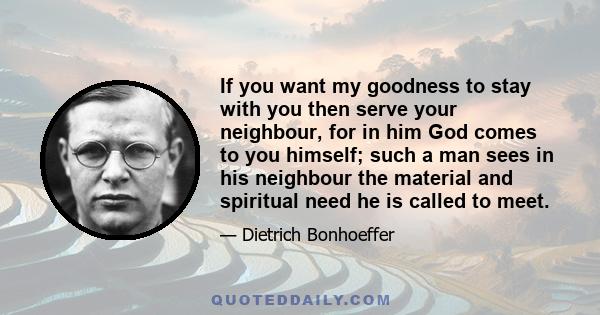 If you want my goodness to stay with you then serve your neighbour, for in him God comes to you himself; such a man sees in his neighbour the material and spiritual need he is called to meet.