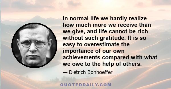 In normal life we hardly realize how much more we receive than we give, and life cannot be rich without such gratitude. It is so easy to overestimate the importance of our own achievements compared with what we owe to