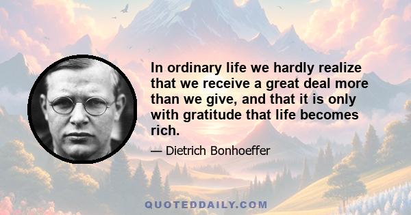 In ordinary life we hardly realize that we receive a great deal more than we give, and that it is only with gratitude that life becomes rich.