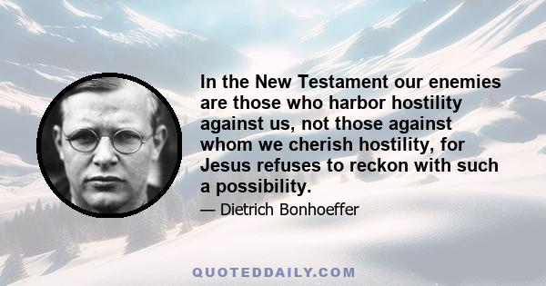 In the New Testament our enemies are those who harbor hostility against us, not those against whom we cherish hostility, for Jesus refuses to reckon with such a possibility.