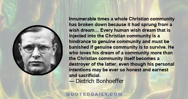 Innumerable times a whole Christian community has broken down because it had sprung from a wish dream… Every human wish dream that is injected into the Christian community is a hindrance to genuine community and must be 