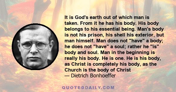 It is God's earth out of which man is taken. From it he has his body. His body belongs to his essential being. Man's body is not his prison, his shell his exterior, but man himself. Man does not have a body; he does not 