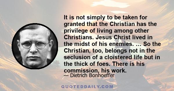 It is not simply to be taken for granted that the Christian has the privilege of living among other Christians. Jesus Christ lived in the midst of his enemies. … So the Christian, too, belongs not in the seclusion of a