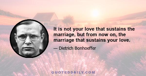 It is not your love that sustains the marriage, but from now on, the marriage that sustains your love.