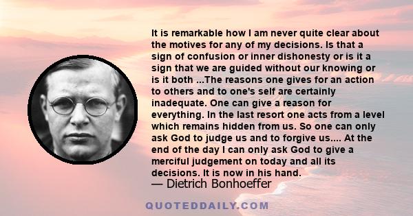 It is remarkable how I am never quite clear about the motives for any of my decisions. Is that a sign of confusion or inner dishonesty or is it a sign that we are guided without our knowing or is it both ...The reasons