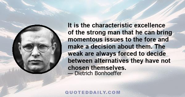 It is the characteristic excellence of the strong man that he can bring momentous issues to the fore and make a decision about them. The weak are always forced to decide between alternatives they have not chosen