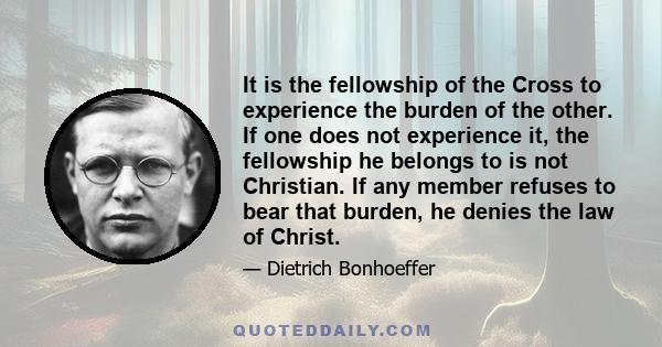 It is the fellowship of the Cross to experience the burden of the other. If one does not experience it, the fellowship he belongs to is not Christian. If any member refuses to bear that burden, he denies the law of