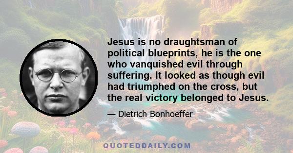 Jesus is no draughtsman of political blueprints, he is the one who vanquished evil through suffering. It looked as though evil had triumphed on the cross, but the real victory belonged to Jesus.