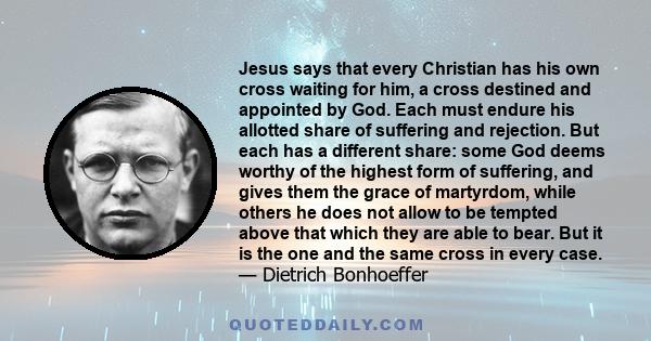 Jesus says that every Christian has his own cross waiting for him, a cross destined and appointed by God. Each must endure his allotted share of suffering and rejection. But each has a different share: some God deems