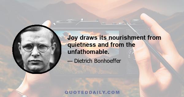 Joy draws its nourishment from quietness and from the unfathomable.