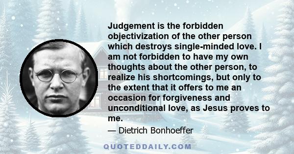 Judgement is the forbidden objectivization of the other person which destroys single-minded love. I am not forbidden to have my own thoughts about the other person, to realize his shortcomings, but only to the extent