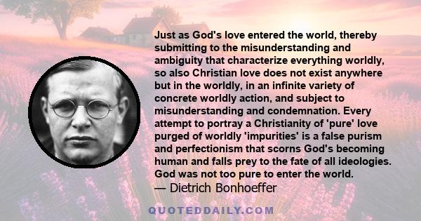 Just as God's love entered the world, thereby submitting to the misunderstanding and ambiguity that characterize everything worldly, so also Christian love does not exist anywhere but in the worldly, in an infinite