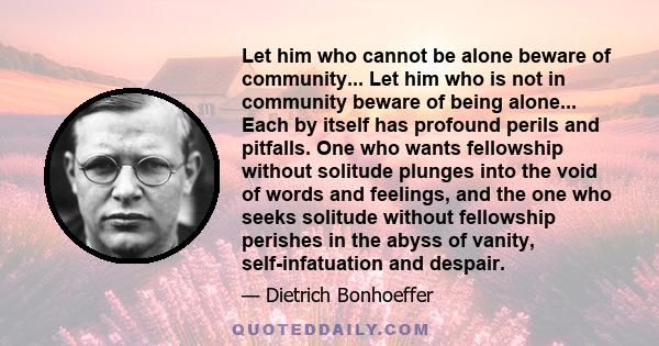 Let him who cannot be alone beware of community... Let him who is not in community beware of being alone... Each by itself has profound perils and pitfalls. One who wants fellowship without solitude plunges into the