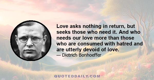 Love asks nothing in return, but seeks those who need it. And who needs our love more than those who are consumed with hatred and are utterly devoid of love.