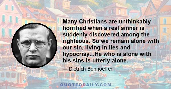 Many Christians are unthinkably horrified when a real sinner is suddenly discovered among the righteous. So we remain alone with our sin, living in lies and hypocrisy...He who is alone with his sins is utterly alone.