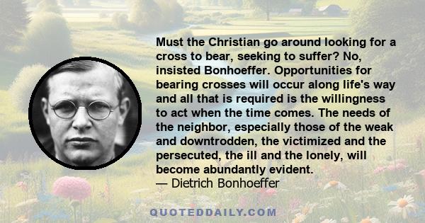 Must the Christian go around looking for a cross to bear, seeking to suffer? No, insisted Bonhoeffer. Opportunities for bearing crosses will occur along life's way and all that is required is the willingness to act when 