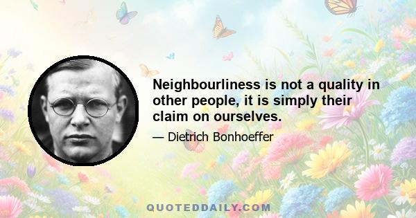 Neighbourliness is not a quality in other people, it is simply their claim on ourselves.