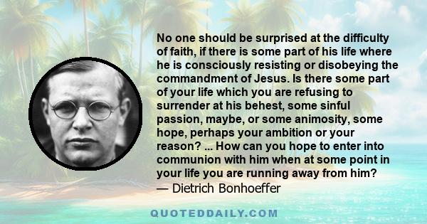 No one should be surprised at the difficulty of faith, if there is some part of his life where he is consciously resisting or disobeying the commandment of Jesus. Is there some part of your life which you are refusing