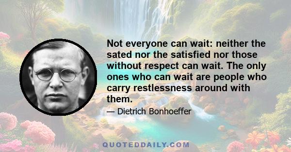 Not everyone can wait: neither the sated nor the satisfied nor those without respect can wait. The only ones who can wait are people who carry restlessness around with them.