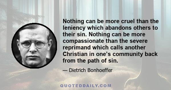 Nothing can be more cruel than the leniency which abandons others to their sin. Nothing can be more compassionate than the severe reprimand which calls another Christian in one’s community back from the path of sin.