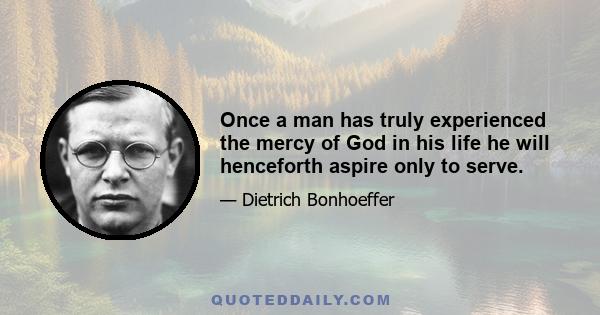 Once a man has truly experienced the mercy of God in his life he will henceforth aspire only to serve.