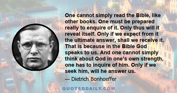 One cannot simply read the Bible, like other books. One must be prepared really to enquire of it. Only thus will it reveal itself. Only if we expect from it the ultimate answer, shall we receive it. That is because in