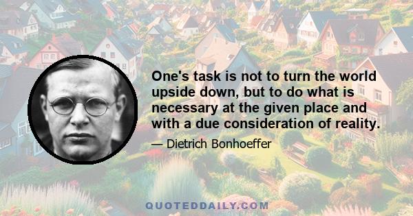 One's task is not to turn the world upside down, but to do what is necessary at the given place and with a due consideration of reality.