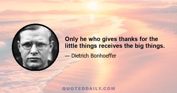 Only he who gives thanks for the little things receives the big things.