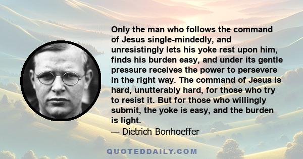 Only the man who follows the command of Jesus single-mindedly, and unresistingly lets his yoke rest upon him, finds his burden easy, and under its gentle pressure receives the power to persevere in the right way. The