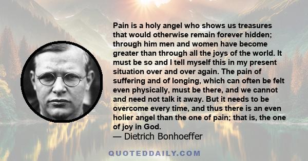 Pain is a holy angel who shows us treasures that would otherwise remain forever hidden; through him men and women have become greater than through all the joys of the world. It must be so and I tell myself this in my