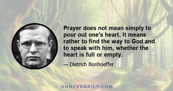 Prayer does not mean simply to pour out one's heart. It means rather to find the way to God and to speak with him, whether the heart is full or empty.