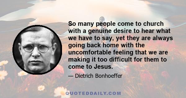 So many people come to church with a genuine desire to hear what we have to say, yet they are always going back home with the uncomfortable feeling that we are making it too difficult for them to come to Jesus.