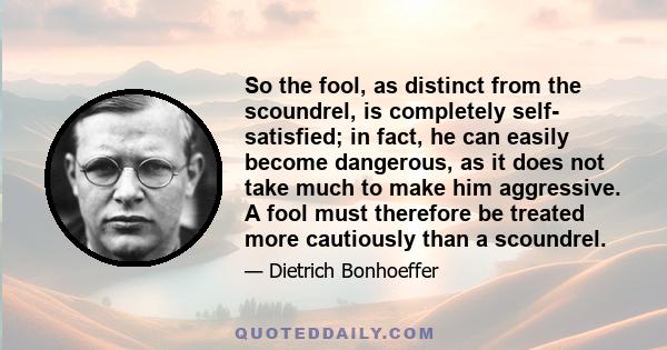 So the fool, as distinct from the scoundrel, is completely self- satisfied; in fact, he can easily become dangerous, as it does not take much to make him aggressive. A fool must therefore be treated more cautiously than 