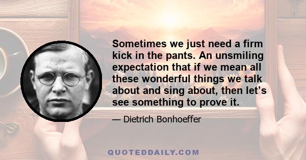 Sometimes we just need a firm kick in the pants. An unsmiling expectation that if we mean all these wonderful things we talk about and sing about, then let’s see something to prove it.