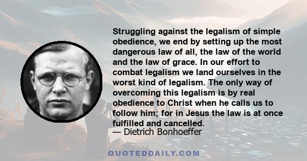 Struggling against the legalism of simple obedience, we end by setting up the most dangerous law of all, the law of the world and the law of grace. In our effort to combat legalism we land ourselves in the worst kind of 