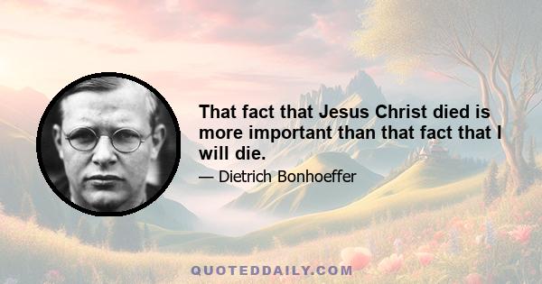 That fact that Jesus Christ died is more important than that fact that I will die.