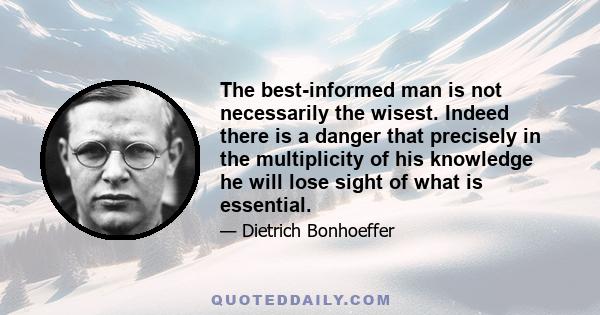 The best-informed man is not necessarily the wisest. Indeed there is a danger that precisely in the multiplicity of his knowledge he will lose sight of what is essential. But on the other hand, knowledge of an