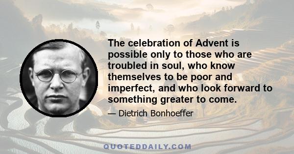 The celebration of Advent is possible only to those who are troubled in soul, who know themselves to be poor and imperfect, and who look forward to something greater to come.