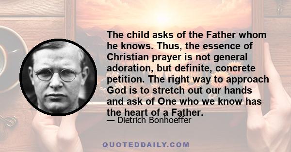 The child asks of the Father whom he knows. Thus, the essence of Christian prayer is not general adoration, but definite, concrete petition. The right way to approach God is to stretch out our hands and ask of One who