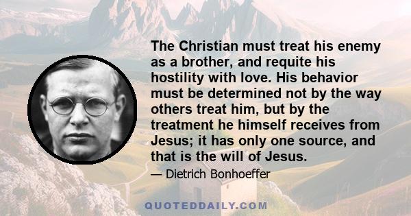 The Christian must treat his enemy as a brother, and requite his hostility with love. His behavior must be determined not by the way others treat him, but by the treatment he himself receives from Jesus; it has only one 