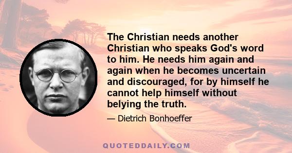 The Christian needs another Christian who speaks God's word to him. He needs him again and again when he becomes uncertain and discouraged, for by himself he cannot help himself without belying the truth.