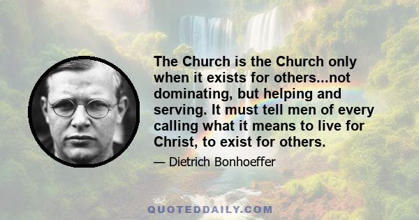 The Church is the Church only when it exists for others...not dominating, but helping and serving. It must tell men of every calling what it means to live for Christ, to exist for others.