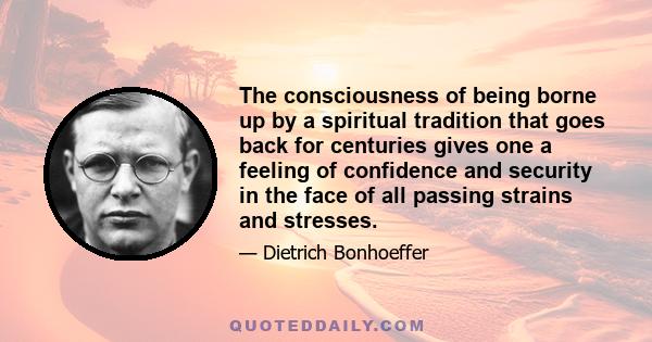 The consciousness of being borne up by a spiritual tradition that goes back for centuries gives one a feeling of confidence and security in the face of all passing strains and stresses.