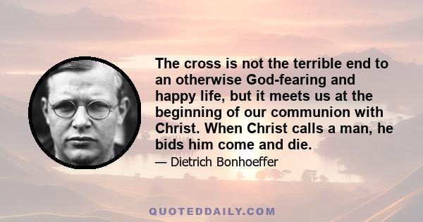 The cross is not the terrible end to an otherwise God-fearing and happy life, but it meets us at the beginning of our communion with Christ. When Christ calls a man, he bids him come and die.