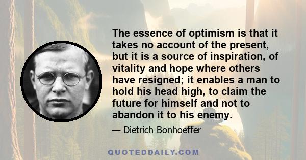 The essence of optimism is that it takes no account of the present, but it is a source of inspiration, of vitality and hope where others have resigned; it enables a man to hold his head high, to claim the future for