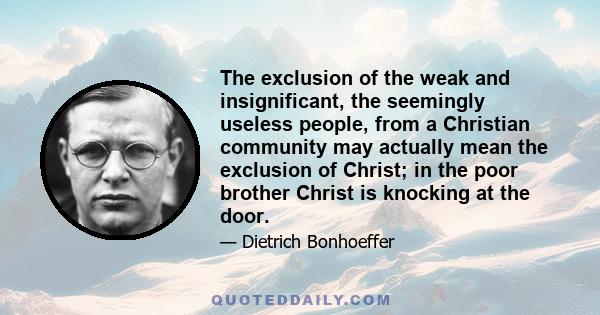 The exclusion of the weak and insignificant, the seemingly useless people, from a Christian community may actually mean the exclusion of Christ; in the poor brother Christ is knocking at the door.