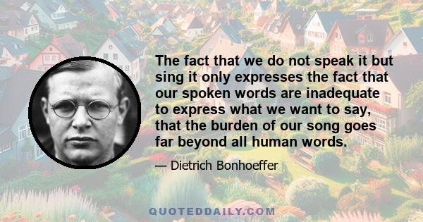 The fact that we do not speak it but sing it only expresses the fact that our spoken words are inadequate to express what we want to say, that the burden of our song goes far beyond all human words.